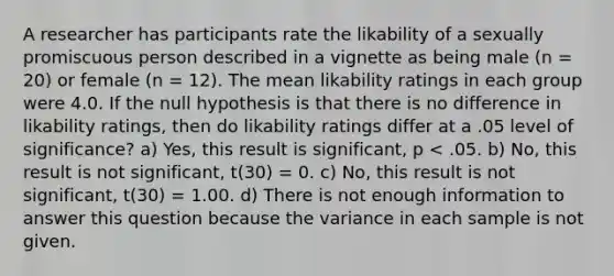 A researcher has participants rate the likability of a sexually promiscuous person described in a vignette as being male (n = 20) or female (n = 12). The mean likability ratings in each group were 4.0. If the null hypothesis is that there is no difference in likability ratings, then do likability ratings differ at a .05 level of significance? a) Yes, this result is significant, p < .05. b) No, this result is not significant, t(30) = 0. c) No, this result is not significant, t(30) = 1.00. d) There is not enough information to answer this question because the variance in each sample is not given.