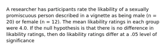 A researcher has participants rate the likability of a sexually promiscuous person described in a vignette as being male (n = 20) or female (n = 12). The mean likability ratings in each group were 4.0. If the null hypothesis is that there is no difference in likability ratings, then do likability ratings differ at a .05 level of significance