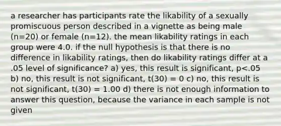 a researcher has participants rate the likability of a sexually promiscuous person described in a vignette as being male (n=20) or female (n=12). the mean likability ratings in each group were 4.0. if the null hypothesis is that there is no difference in likability ratings, then do likability ratings differ at a .05 level of significance? a) yes, this result is significant, p<.05 b) no, this result is not significant, t(30) = 0 c) no, this result is not significant, t(30) = 1.00 d) there is not enough information to answer this question, because the variance in each sample is not given