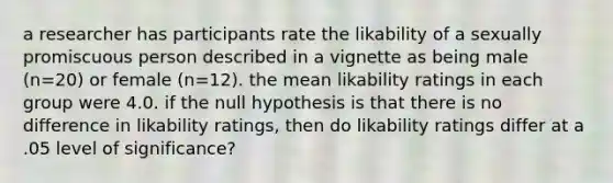 a researcher has participants rate the likability of a sexually promiscuous person described in a vignette as being male (n=20) or female (n=12). the mean likability ratings in each group were 4.0. if the null hypothesis is that there is no difference in likability ratings, then do likability ratings differ at a .05 level of significance?