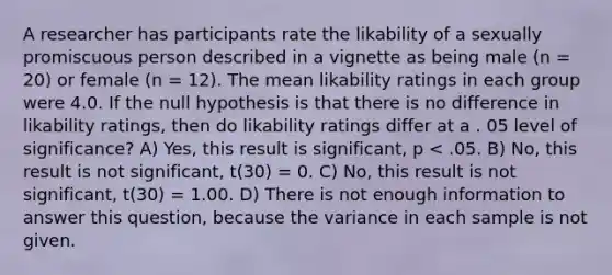 A researcher has participants rate the likability of a sexually promiscuous person described in a vignette as being male (n = 20) or female (n = 12). The mean likability ratings in each group were 4.0. If the null hypothesis is that there is no difference in likability ratings, then do likability ratings differ at a . 05 level of significance? A) Yes, this result is significant, p < .05. B) No, this result is not significant, t(30) = 0. C) No, this result is not significant, t(30) = 1.00. D) There is not enough information to answer this question, because the variance in each sample is not given.