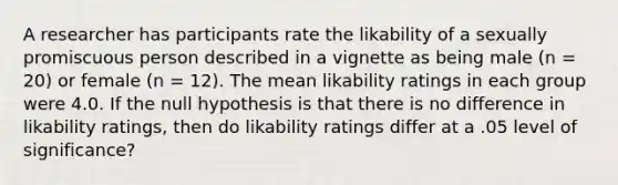 A researcher has participants rate the likability of a sexually promiscuous person described in a vignette as being male (n = 20) or female (n = 12). The mean likability ratings in each group were 4.0. If the null hypothesis is that there is no difference in likability ratings, then do likability ratings differ at a .05 level of significance?