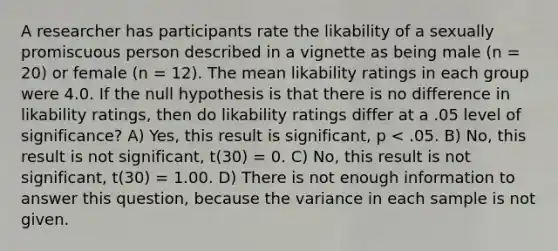 A researcher has participants rate the likability of a sexually promiscuous person described in a vignette as being male (n = 20) or female (n = 12). The mean likability ratings in each group were 4.0. If the null hypothesis is that there is no difference in likability ratings, then do likability ratings differ at a .05 level of significance? A) Yes, this result is significant, p < .05. B) No, this result is not significant, t(30) = 0. C) No, this result is not significant, t(30) = 1.00. D) There is not enough information to answer this question, because the variance in each sample is not given.