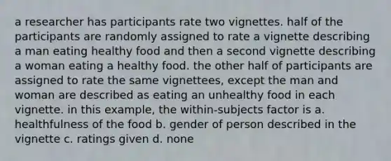 a researcher has participants rate two vignettes. half of the participants are randomly assigned to rate a vignette describing a man eating healthy food and then a second vignette describing a woman eating a healthy food. the other half of participants are assigned to rate the same vignettees, except the man and woman are described as eating an unhealthy food in each vignette. in this example, the within-subjects factor is a. healthfulness of the food b. gender of person described in the vignette c. ratings given d. none