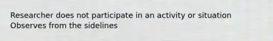 Researcher does not participate in an activity or situation Observes from the sidelines