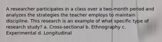 A researcher participates in a class over a two-month period and analyzes the strategies the teacher employs to maintain discipline. This research is an example of what specific type of research study? a. Cross-sectional b. Ethnography c. Experimental d. Longitudinal