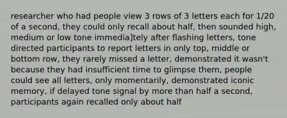 researcher who had people view 3 rows of 3 letters each for 1/20 of a second, they could only recall about half, then sounded high, medium or low tone immedia]tely after flashing letters, tone directed participants to report letters in only top, middle or bottom row, they rarely missed a letter, demonstrated it wasn't because they had insufficient time to glimpse them, people could see all letters, only momentarily, demonstrated iconic memory, if delayed tone signal by more than half a second, participants again recalled only about half