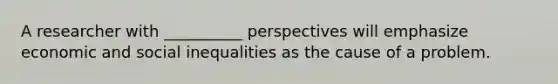 A researcher with __________ perspectives will emphasize economic and social inequalities as the cause of a problem.