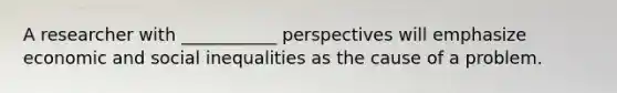 A researcher with ___________ perspectives will emphasize economic and social inequalities as the cause of a problem.