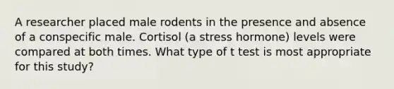 A researcher placed male rodents in the presence and absence of a conspecific male. Cortisol (a stress hormone) levels were compared at both times. What type of t test is most appropriate for this study?