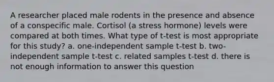 A researcher placed male rodents in the presence and absence of a conspecific male. Cortisol (a stress hormone) levels were compared at both times. What type of t-test is most appropriate for this study? a. one-independent sample t-test b. two-independent sample t-test c. related samples t-test d. there is not enough information to answer this question