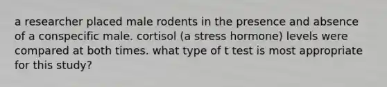 a researcher placed male rodents in the presence and absence of a conspecific male. cortisol (a stress hormone) levels were compared at both times. what type of t test is most appropriate for this study?