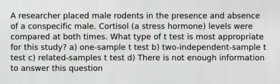 A researcher placed male rodents in the presence and absence of a conspecific male. Cortisol (a stress hormone) levels were compared at both times. What type of t test is most appropriate for this study? a) one-sample t test b) two-independent-sample t test c) related-samples t test d) There is not enough information to answer this question