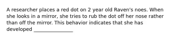 A researcher places a red dot on 2 year old Raven's noes. When she looks in a mirror, she tries to rub the dot off her nose rather than off the mirror. This behavior indicates that she has developed ________________