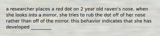 a researcher places a red dot on 2 year old raven's nose. when she looks into a mirror, she tries to rub the dot off of her nose rather than off of the mirror. this behavior indicates that she has developed _________