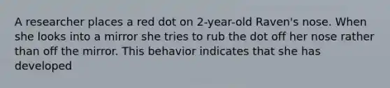 A researcher places a red dot on 2-year-old Raven's nose. When she looks into a mirror she tries to rub the dot off her nose rather than off the mirror. This behavior indicates that she has developed