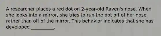A researcher places a red dot on 2-year-old Raven's nose. When she looks into a mirror, she tries to rub the dot off of her nose rather than off of the mirror. This behavior indicates that she has developed __________.