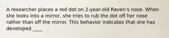 A researcher places a red dot on 2-year-old Raven's nose. When she looks into a mirror, she tries to rub the dot off her nose rather than off the mirror. This behavior indicates that she has developed ____