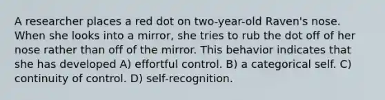 A researcher places a red dot on two-year-old Raven's nose. When she looks into a mirror, she tries to rub the dot off of her nose rather than off of the mirror. This behavior indicates that she has developed A) effortful control. B) a categorical self. C) continuity of control. D) self-recognition.