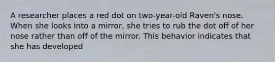 A researcher places a red dot on two-year-old Raven's nose. When she looks into a mirror, she tries to rub the dot off of her nose rather than off of the mirror. This behavior indicates that she has developed