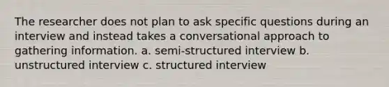 The researcher does not plan to ask specific questions during an interview and instead takes a conversational approach to gathering information. a. semi-structured interview b. unstructured interview c. structured interview