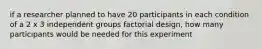 if a researcher planned to have 20 participants in each condition of a 2 x 3 independent groups factorial design, how many participants would be needed for this experiment