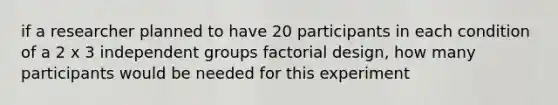 if a researcher planned to have 20 participants in each condition of a 2 x 3 independent groups factorial design, how many participants would be needed for this experiment