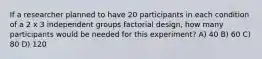 If a researcher planned to have 20 participants in each condition of a 2 x 3 independent groups factorial design, how many participants would be needed for this experiment? A) 40 B) 60 C) 80 D) 120