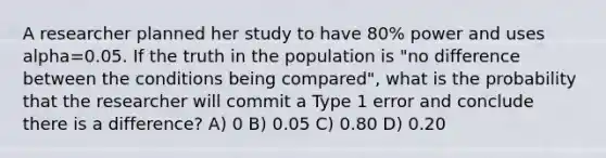 A researcher planned her study to have 80% power and uses alpha=0.05. If the truth in the population is "no difference between the conditions being compared", what is the probability that the researcher will commit a Type 1 error and conclude there is a difference? A) 0 B) 0.05 C) 0.80 D) 0.20