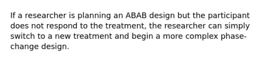 If a researcher is planning an ABAB design but the participant does not respond to the treatment, the researcher can simply switch to a new treatment and begin a more complex phase-change design.