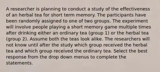 A researcher is planning to conduct a study of the effectiveness of an herbal tea for short term memory. The participants have been randomly assigned to one of two groups. The experiment will involve people playing a short memory game multiple times after drinking either an ordinary tea (group 1) or the herbal tea (group 2). Assume both the teas look alike. The researchers will not know until after the study which group received the herbal tea and which group received the ordinary tea. Select the best response from the drop down menus to complete the statements.