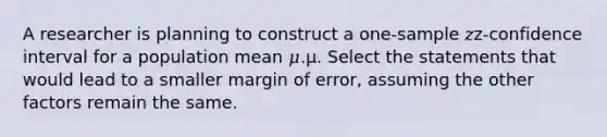 A researcher is planning to construct a one-sample 𝑧z‑confidence interval for a population mean 𝜇.μ. Select the statements that would lead to a smaller margin of error, assuming the other factors remain the same.