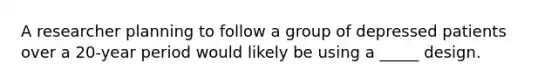 A researcher planning to follow a group of depressed patients over a 20-year period would likely be using a _____ design.