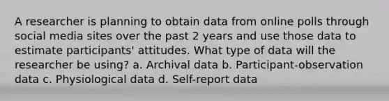 A researcher is planning to obtain data from online polls through social media sites over the past 2 years and use those data to estimate participants' attitudes. What type of data will the researcher be using? a. Archival data b. Participant-observation data c. Physiological data d. Self-report data