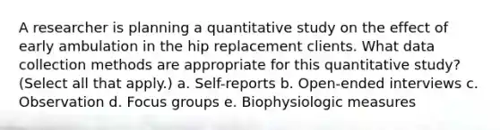 A researcher is planning a quantitative study on the effect of early ambulation in the hip replacement clients. What data collection methods are appropriate for this quantitative study? (Select all that apply.) a. Self-reports b. Open-ended interviews c. Observation d. Focus groups e. Biophysiologic measures