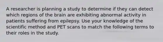 A researcher is planning a study to determine if they can detect which regions of the brain are exhibiting abnormal activity in patients suffering from epilepsy. Use your knowledge of the scientific method and PET scans to match the following terms to their roles in the study.