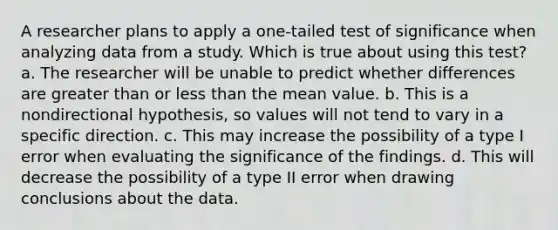 A researcher plans to apply a one-tailed test of significance when analyzing data from a study. Which is true about using this test? a. The researcher will be unable to predict whether differences are greater than or less than the mean value. b. This is a nondirectional hypothesis, so values will not tend to vary in a specific direction. c. This may increase the possibility of a type I error when evaluating the significance of the findings. d. This will decrease the possibility of a type II error when drawing conclusions about the data.