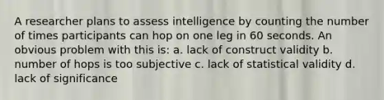 A researcher plans to assess intelligence by counting the number of times participants can hop on one leg in 60 seconds. An obvious problem with this is: a. lack of construct validity b. number of hops is too subjective c. lack of statistical validity d. lack of significance