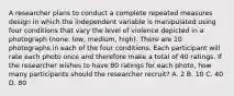 A researcher plans to conduct a complete repeated measures design in which the independent variable is manipulated using four conditions that vary the level of violence depicted in a photograph (none, low, medium, high). There are 10 photographs in each of the four conditions. Each participant will rate each photo once and therefore make a total of 40 ratings. If the researcher wishes to have 80 ratings for each photo, how many participants should the researcher recruit? A. 2 B. 10 C. 40 D. 80