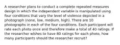 A researcher plans to conduct a complete repeated measures design in which the independent variable is manipulated using four conditions that vary the level of violence depicted in a photograph (none, low, medium, high). There are 10 photographs in each of the four conditions. Each participant will rate each photo once and therefore make a total of 40 ratings. If the researcher wishes to have 80 ratings for each photo, how many participants should the researcher recruit?