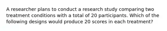 A researcher plans to conduct a research study comparing two treatment conditions with a total of 20 participants. Which of the following designs would produce 20 scores in each treatment?