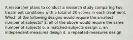 A researcher plans to conduct a research study comparing two treatment conditions with a total of 20 scores in each treatment. Which of the following designs would require the smallest number of subjects? a. all of the above would require the same number of subjects b. a matched-subjects design c. an independent-measures design d. a repeated-measures design