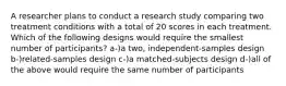 A researcher plans to conduct a research study comparing two treatment conditions with a total of 20 scores in each treatment. Which of the following designs would require the smallest number of participants? a-)a two, independent-samples design b-)related-samples design c-)a matched-subjects design d-)all of the above would require the same number of participants