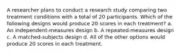 A researcher plans to conduct a research study comparing two treatment conditions with a total of 20 participants. Which of the following designs would produce 20 scores in each treatment? a. An independent-measures design b. A repeated-measures design c. A matched-subjects design d. All of the other options would produce 20 scores in each treatment.