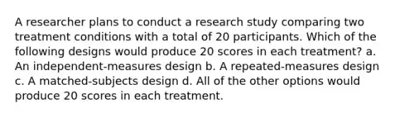 A researcher plans to conduct a research study comparing two treatment conditions with a total of 20 participants. Which of the following designs would produce 20 scores in each treatment? a. An independent-measures design b. A repeated-measures design c. A matched-subjects design d. All of the other options would produce 20 scores in each treatment.