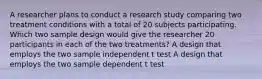 A researcher plans to conduct a research study comparing two treatment conditions with a total of 20 subjects participating. Which two sample design would give the researcher 20 participants in each of the two treatments? A design that employs the two sample independent t test A design that employs the two sample dependent t test