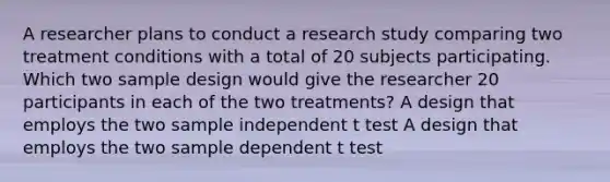 A researcher plans to conduct a research study comparing two treatment conditions with a total of 20 subjects participating. Which two sample design would give the researcher 20 participants in each of the two treatments? A design that employs the two sample independent t test A design that employs the two sample dependent t test