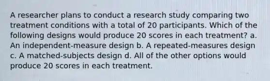 A researcher plans to conduct a research study comparing two treatment conditions with a total of 20 participants. Which of the following designs would produce 20 scores in each treatment? a. An independent-measure design b. A repeated-measures design c. A matched-subjects design d. All of the other options would produce 20 scores in each treatment.