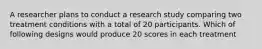 A researcher plans to conduct a research study comparing two treatment conditions with a total of 20 participants. Which of following designs would produce 20 scores in each treatment