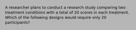 A researcher plans to conduct a research study comparing two treatment conditions with a total of 20 scores in each treatment. Which of the following designs would require only 20 participants?